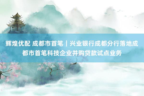 辉煌优配 成都市首笔｜兴业银行成都分行落地成都市首笔科技企业并购贷款试点业务
