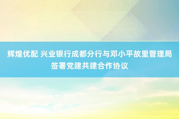 辉煌优配 兴业银行成都分行与邓小平故里管理局签署党建共建合作协议