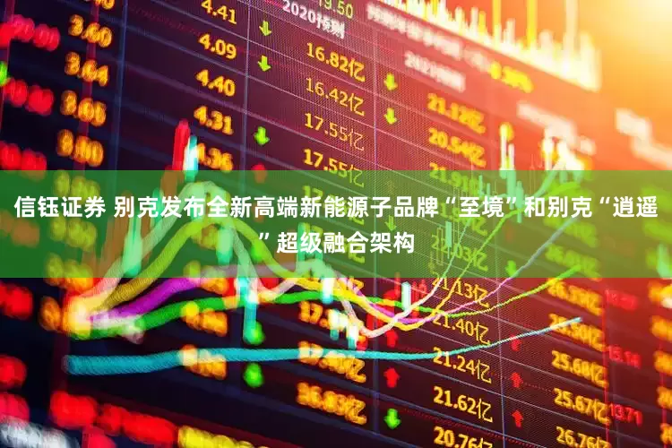 信钰证券 别克发布全新高端新能源子品牌“至境”和别克“逍遥”超级融合架构