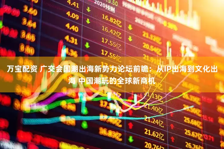 万宝配资 广交会国潮出海新势力论坛前瞻：从IP出海到文化出海 中国潮玩的全球新商机
