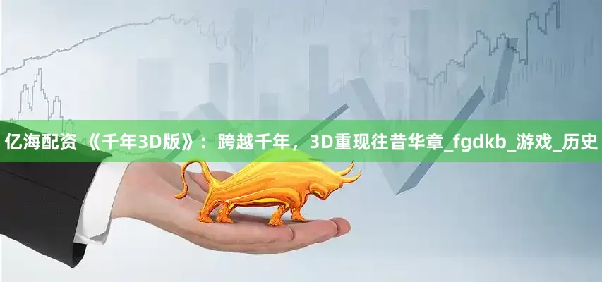 亿海配资 《千年3D版》：跨越千年，3D重现往昔华章_fgdkb_游戏_历史