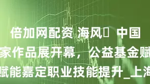 倍加网配资 海风・中国海派书画名家作品展开幕，公益基金赋能嘉定职业技能提升_上海_服务_南翔