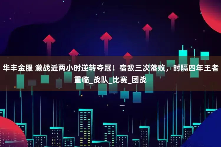 华丰金服 激战近两小时逆转夺冠！宿敌三次落败，时隔四年王者重临_战队_比赛_团战