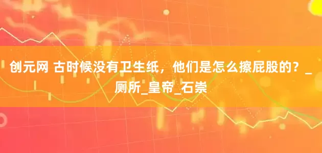 创元网 古时候没有卫生纸，他们是怎么擦屁股的？_厕所_皇帝_石崇
