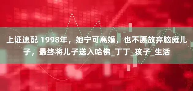 上证速配 1998年，她宁可离婚，也不愿放弃脑瘫儿子，最终将儿子送入哈佛_丁丁_孩子_生活