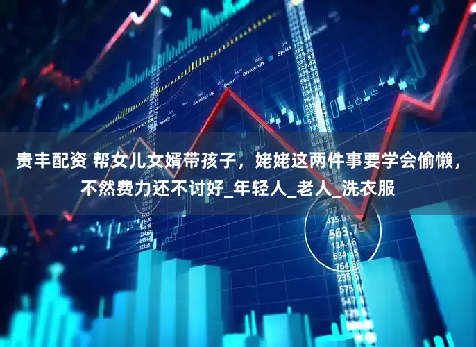 贵丰配资 帮女儿女婿带孩子，姥姥这两件事要学会偷懒，不然费力还不讨好_年轻人_老人_洗衣服