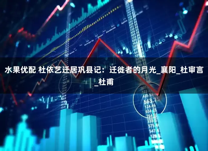 水果优配 杜依艺迁居巩县记：迁徙者的月光_襄阳_杜审言_杜甫