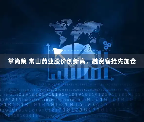 掌尚策 常山药业股价创新高，融资客抢先加仓
