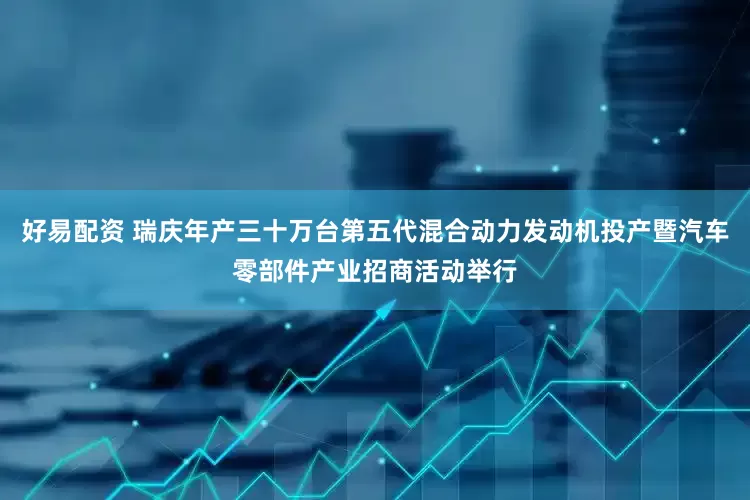 好易配资 瑞庆年产三十万台第五代混合动力发动机投产暨汽车零部件产业招商活动举行