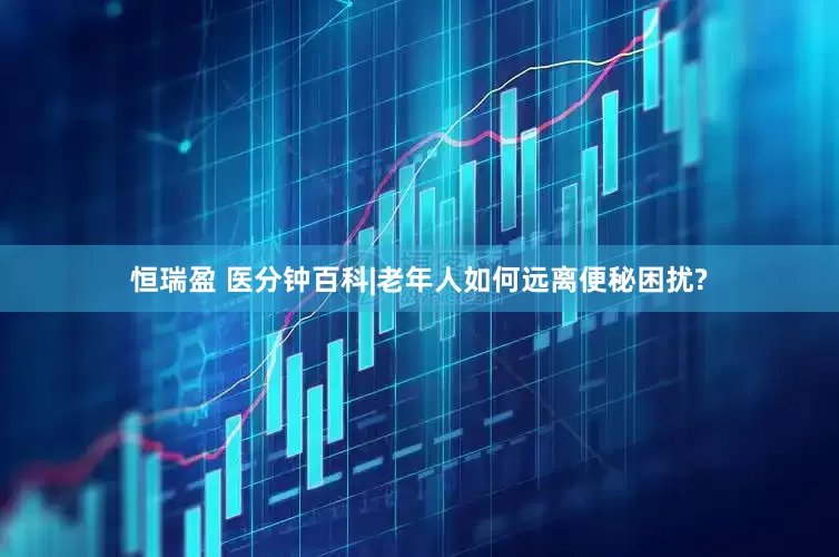 恒瑞盈 医分钟百科|老年人如何远离便秘困扰?
