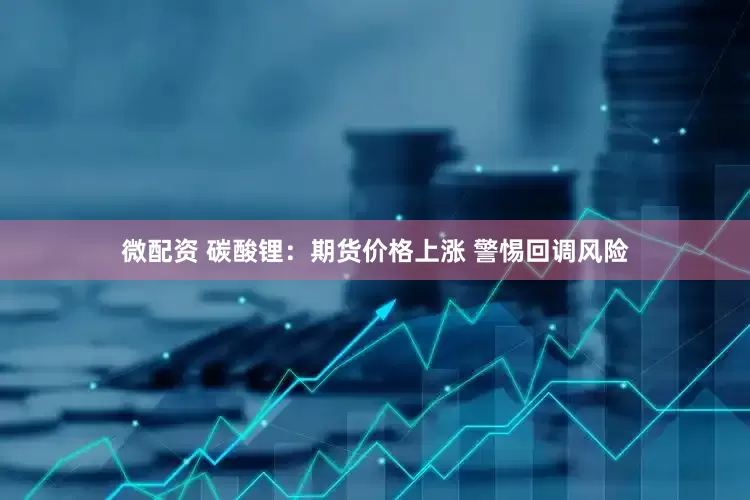 微配资 碳酸锂：期货价格上涨 警惕回调风险