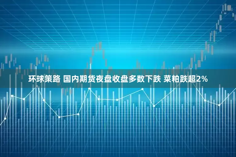 环球策路 国内期货夜盘收盘多数下跌 菜粕跌超2%