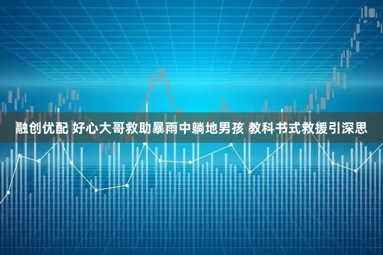 融创优配 好心大哥救助暴雨中躺地男孩 教科书式救援引深思