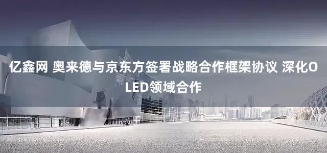 亿鑫网 奥来德与京东方签署战略合作框架协议 深化OLED领域合作