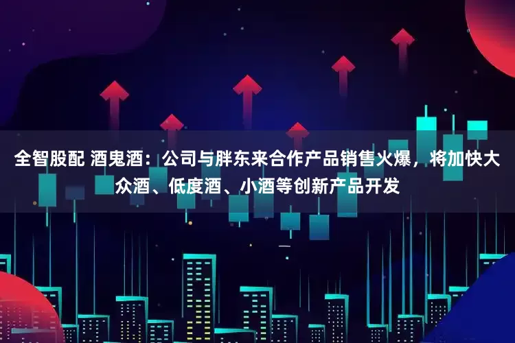 全智股配 酒鬼酒：公司与胖东来合作产品销售火爆，将加快大众酒、低度酒、小酒等创新产品开发