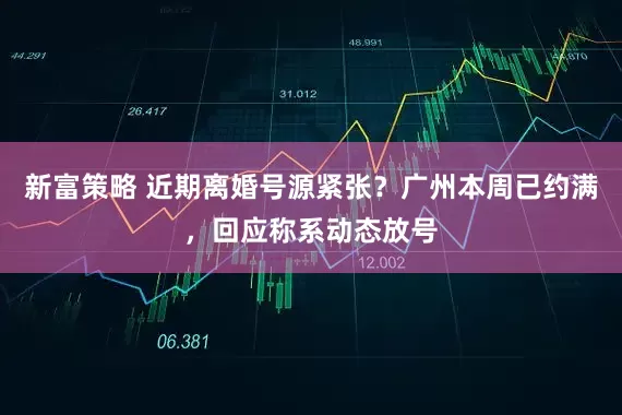 新富策略 近期离婚号源紧张？广州本周已约满，回应称系动态放号