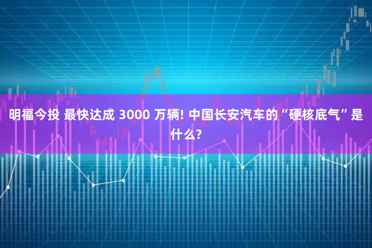 明福今投 最快达成 3000 万辆! 中国长安汽车的“硬核底气”是什么?