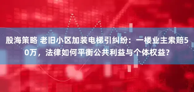 股海策略 老旧小区加装电梯引纠纷：一楼业主索赔50万，法律如何平衡公共利益与个体权益？