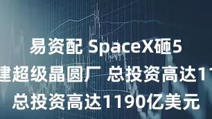 易资配 SpaceX砸550亿美元建超级晶圆厂 总投资高达1190亿美元